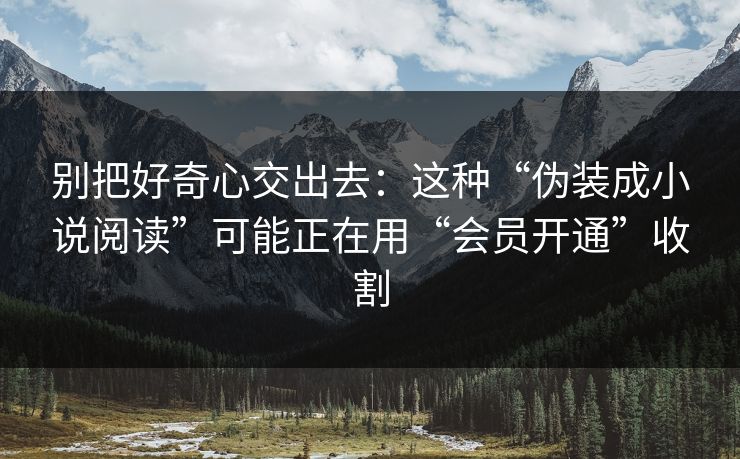 别把好奇心交出去：这种“伪装成小说阅读”可能正在用“会员开通”收割