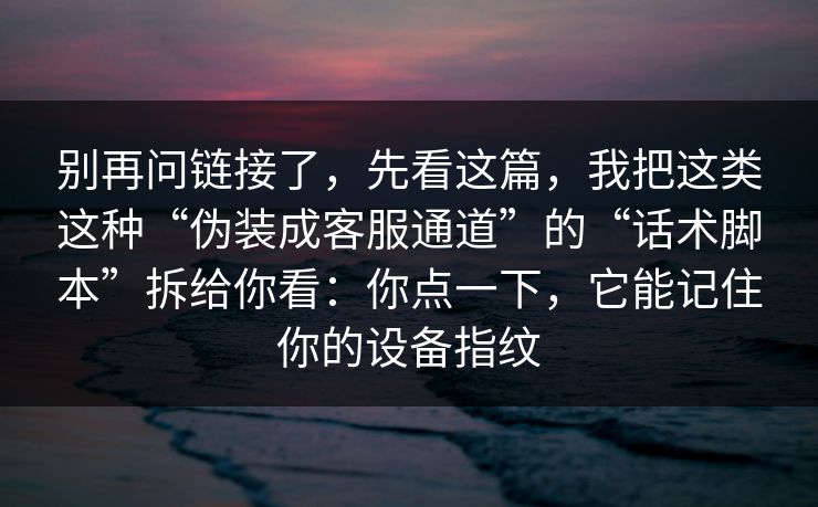 别再问链接了，先看这篇，我把这类这种“伪装成客服通道”的“话术脚本”拆给你看：你点一下，它能记住你的设备指纹
