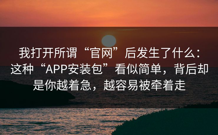 我打开所谓“官网”后发生了什么：这种“APP安装包”看似简单，背后却是你越着急，越容易被牵着走