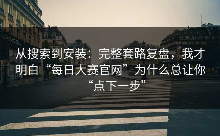 从搜索到安装：完整套路复盘，我才明白“每日大赛官网”为什么总让你“点下一步”