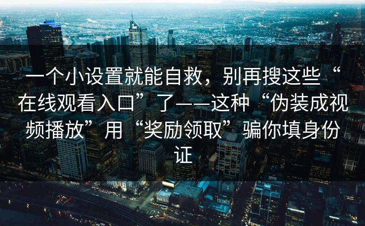 一个小设置就能自救，别再搜这些“在线观看入口”了——这种“伪装成视频播放”用“奖励领取”骗你填身份证