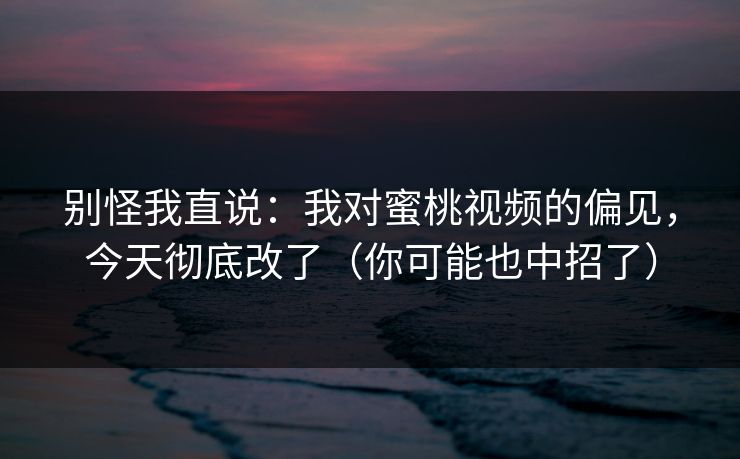别怪我直说：我对蜜桃视频的偏见，今天彻底改了（你可能也中招了）